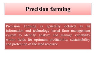 Precision farming
Precision Farming is generally defined as an
information and technology based farm management
system to identify, analyze and manage variability
within fields for optimum profitability, sustainability
and protection of the land resource
 