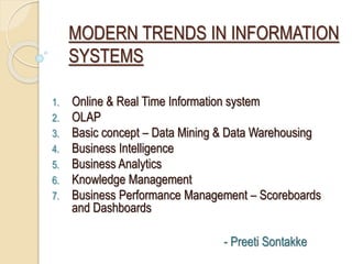 MODERN TRENDS IN INFORMATION
SYSTEMS
1. Online & Real Time Information system
2. OLAP
3. Basic concept – Data Mining & Data Warehousing
4. Business Intelligence
5. Business Analytics
6. Knowledge Management
7. Business Performance Management – Scoreboards
and Dashboards
- Preeti Sontakke
 