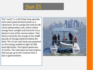 Sun 21

The “sun21” is a 45.9-foot-long specially
built solar powered boat known as a
catamaran. On its canopy like roof a...