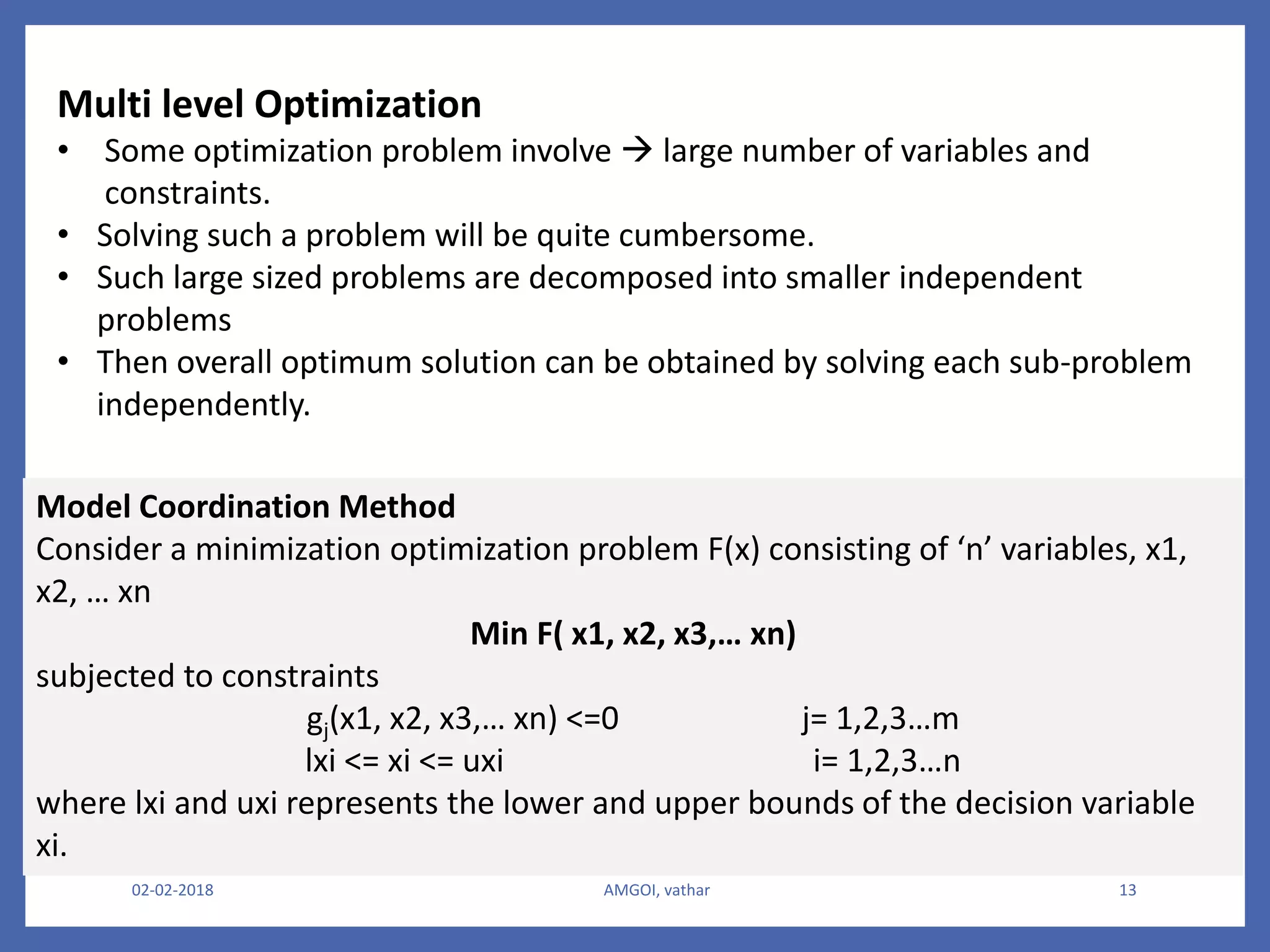 02-02-2018 AMGOI, vathar 13
Multi level Optimization
• Some optimization problem involve  large number of variables and
constraints.
• Solving such a problem will be quite cumbersome.
• Such large sized problems are decomposed into smaller independent
problems
• Then overall optimum solution can be obtained by solving each sub-problem
independently.
Model Coordination Method
Consider a minimization optimization problem F(x) consisting of ‘n’ variables, x1,
x2, … xn
Min F( x1, x2, x3,… xn)
subjected to constraints
gj(x1, x2, x3,… xn) <=0 j= 1,2,3…m
lxi <= xi <= uxi i= 1,2,3…n
where lxi and uxi represents the lower and upper bounds of the decision variable
xi.
 
