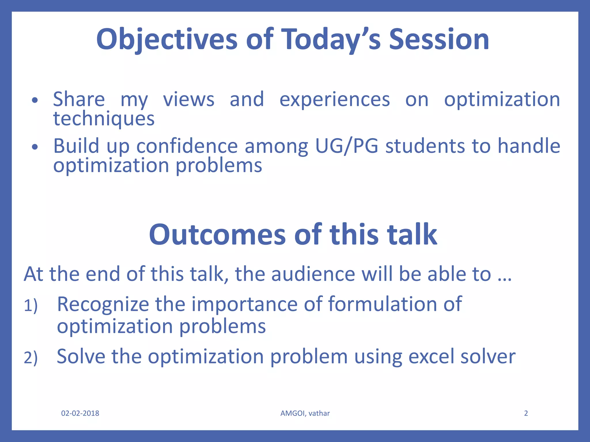 Objectives of Today’s Session
• Share my views and experiences on optimization
techniques
• Build up confidence among UG/PG students to handle
optimization problems
02-02-2018 AMGOI, vathar 2
Outcomes of this talk
At the end of this talk, the audience will be able to …
1) Recognize the importance of formulation of
optimization problems
2) Solve the optimization problem using excel solver
 