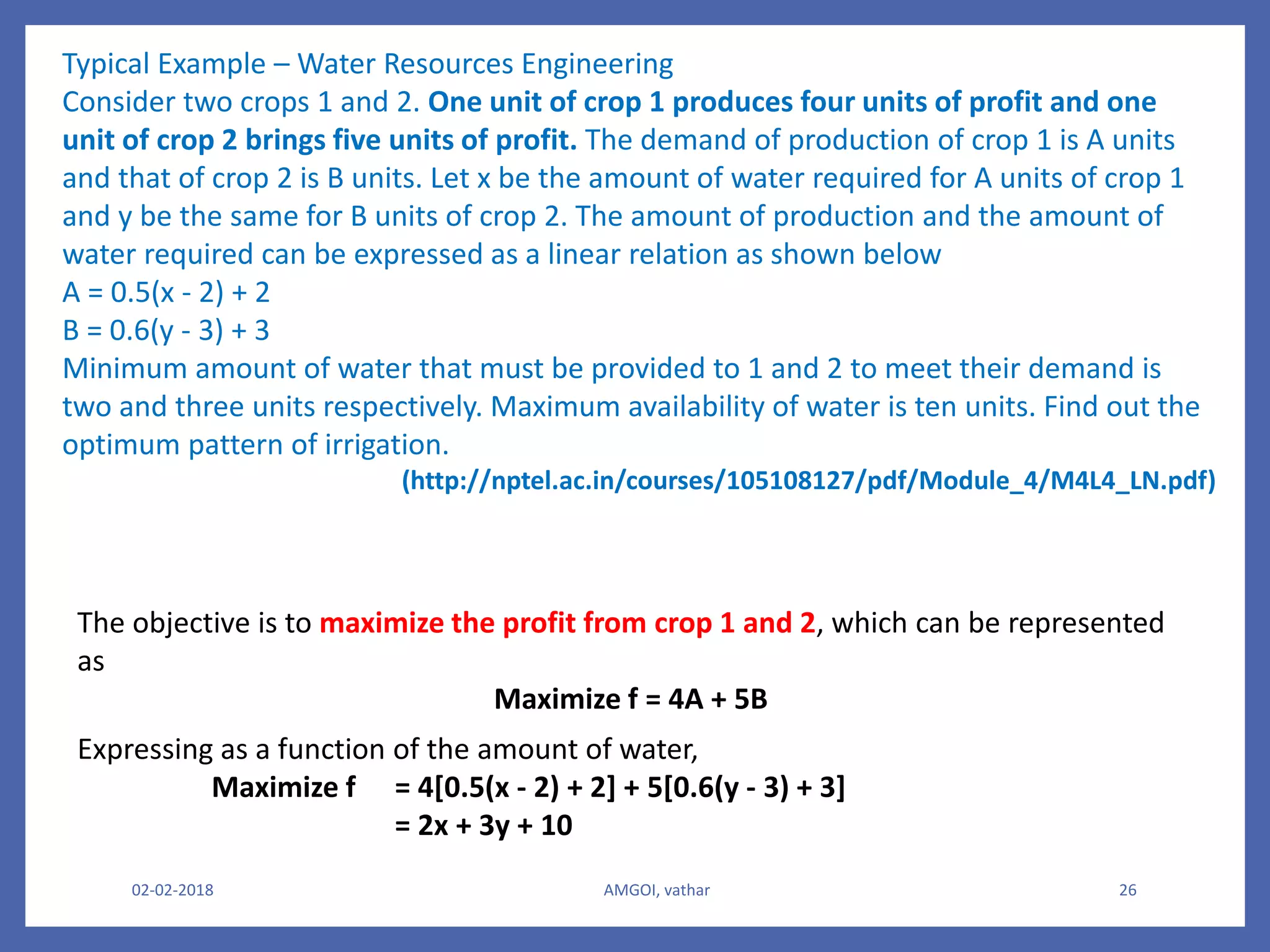02-02-2018 AMGOI, vathar 26
Typical Example – Water Resources Engineering
Consider two crops 1 and 2. One unit of crop 1 produces four units of profit and one
unit of crop 2 brings five units of profit. The demand of production of crop 1 is A units
and that of crop 2 is B units. Let x be the amount of water required for A units of crop 1
and y be the same for B units of crop 2. The amount of production and the amount of
water required can be expressed as a linear relation as shown below
A = 0.5(x - 2) + 2
B = 0.6(y - 3) + 3
Minimum amount of water that must be provided to 1 and 2 to meet their demand is
two and three units respectively. Maximum availability of water is ten units. Find out the
optimum pattern of irrigation.
(http://nptel.ac.in/courses/105108127/pdf/Module_4/M4L4_LN.pdf)
The objective is to maximize the profit from crop 1 and 2, which can be represented
as
Maximize f = 4A + 5B
Expressing as a function of the amount of water,
Maximize f = 4[0.5(x - 2) + 2] + 5[0.6(y - 3) + 3]
= 2x + 3y + 10
 