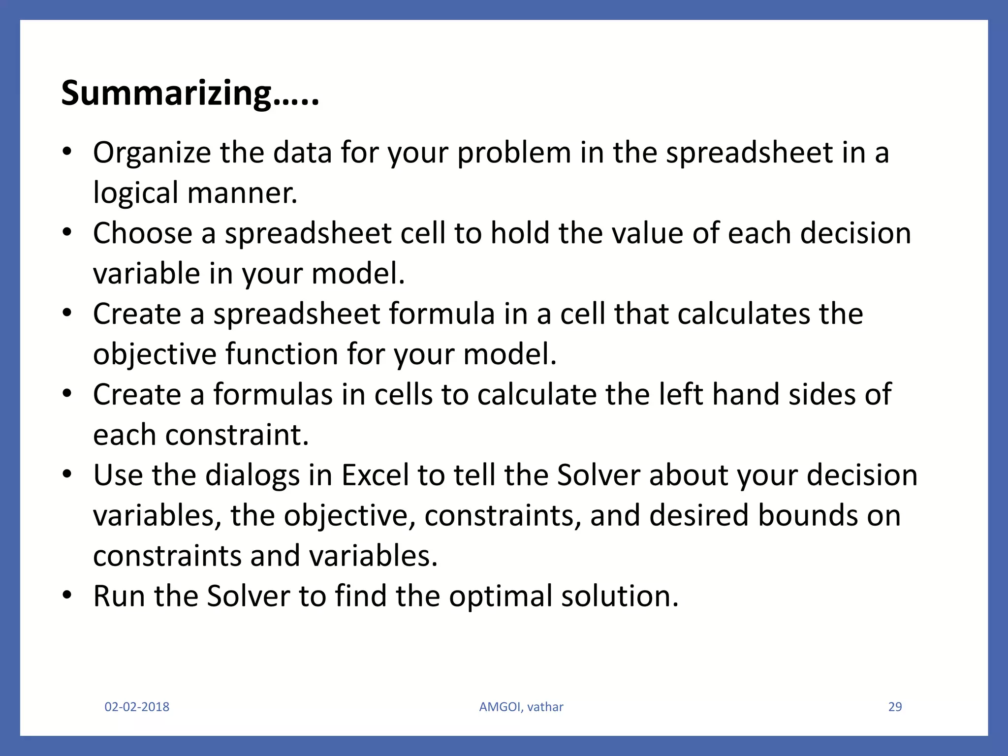 • Organize the data for your problem in the spreadsheet in a
logical manner.
• Choose a spreadsheet cell to hold the value of each decision
variable in your model.
• Create a spreadsheet formula in a cell that calculates the
objective function for your model.
• Create a formulas in cells to calculate the left hand sides of
each constraint.
• Use the dialogs in Excel to tell the Solver about your decision
variables, the objective, constraints, and desired bounds on
constraints and variables.
• Run the Solver to find the optimal solution.
02-02-2018 AMGOI, vathar 29
Summarizing…..
 