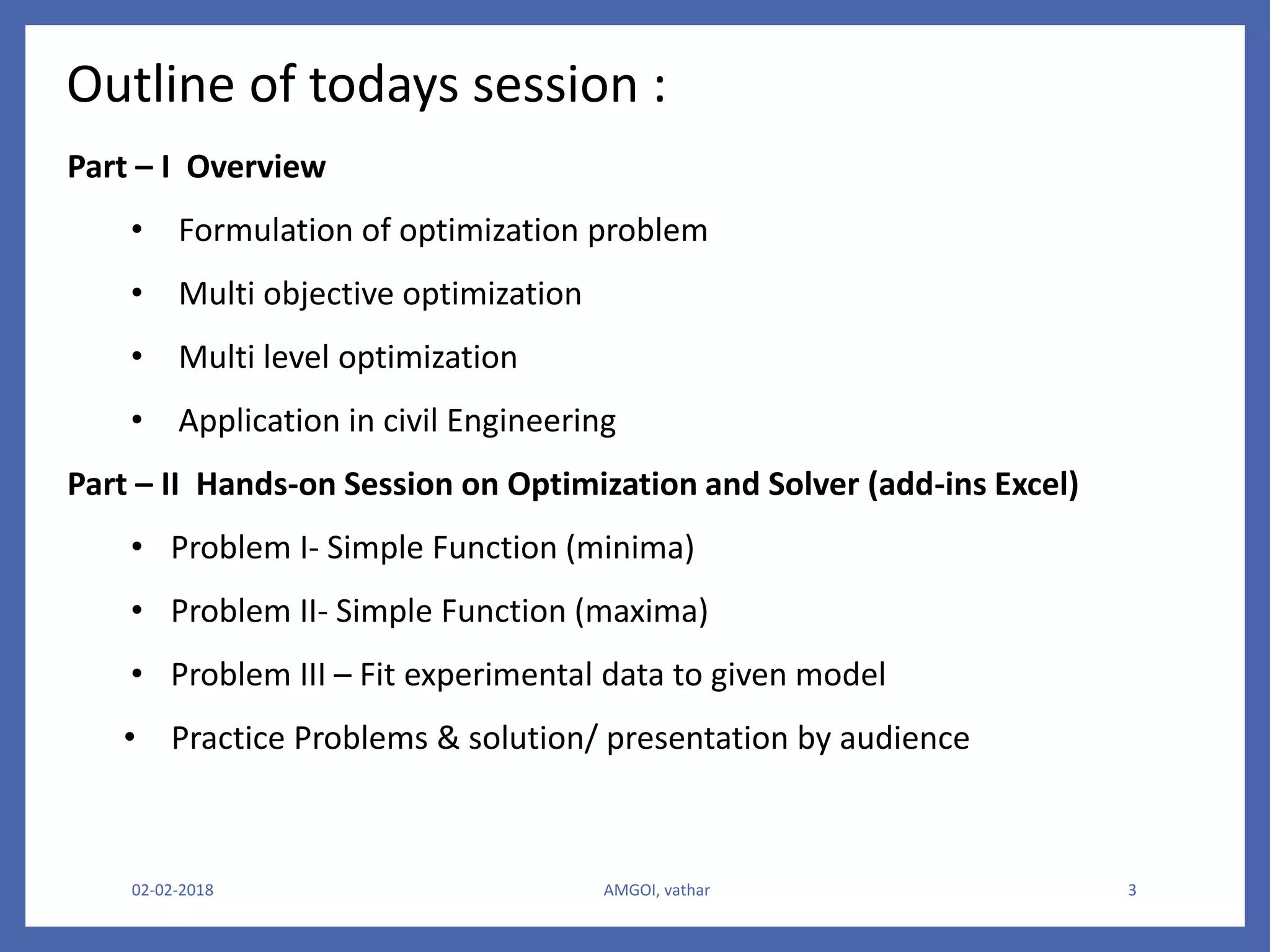 02-02-2018 AMGOI, vathar 3
Outline of todays session :
Part – I Overview
• Formulation of optimization problem
• Multi objective optimization
• Multi level optimization
• Application in civil Engineering
Part – II Hands-on Session on Optimization and Solver (add-ins Excel)
• Problem I- Simple Function (minima)
• Problem II- Simple Function (maxima)
• Problem III – Fit experimental data to given model
• Practice Problems & solution/ presentation by audience
 