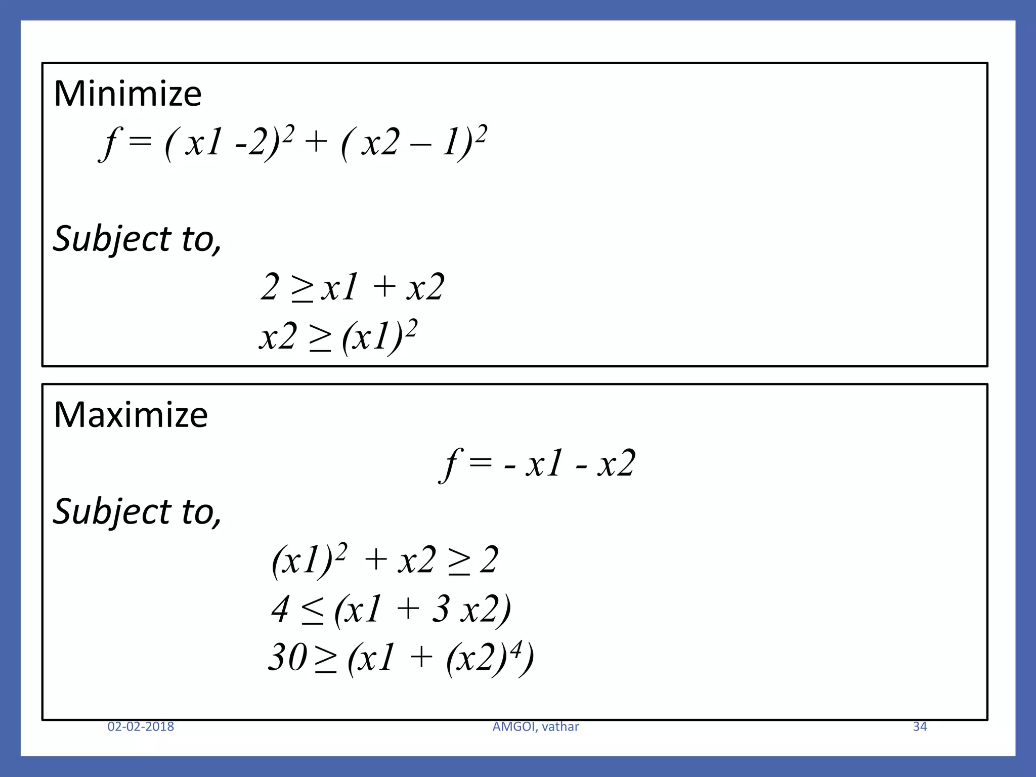 02-02-2018 AMGOI, vathar 34
Minimize
f = ( x1 -2)2 + ( x2 – 1)2
Subject to,
2 ≥ x1 + x2
x2 ≥ (x1)2
Maximize
f = - x1 - x2
Subject to,
(x1)2 + x2 ≥ 2
4 ≤ (x1 + 3 x2)
30 ≥ (x1 + (x2)4)
 