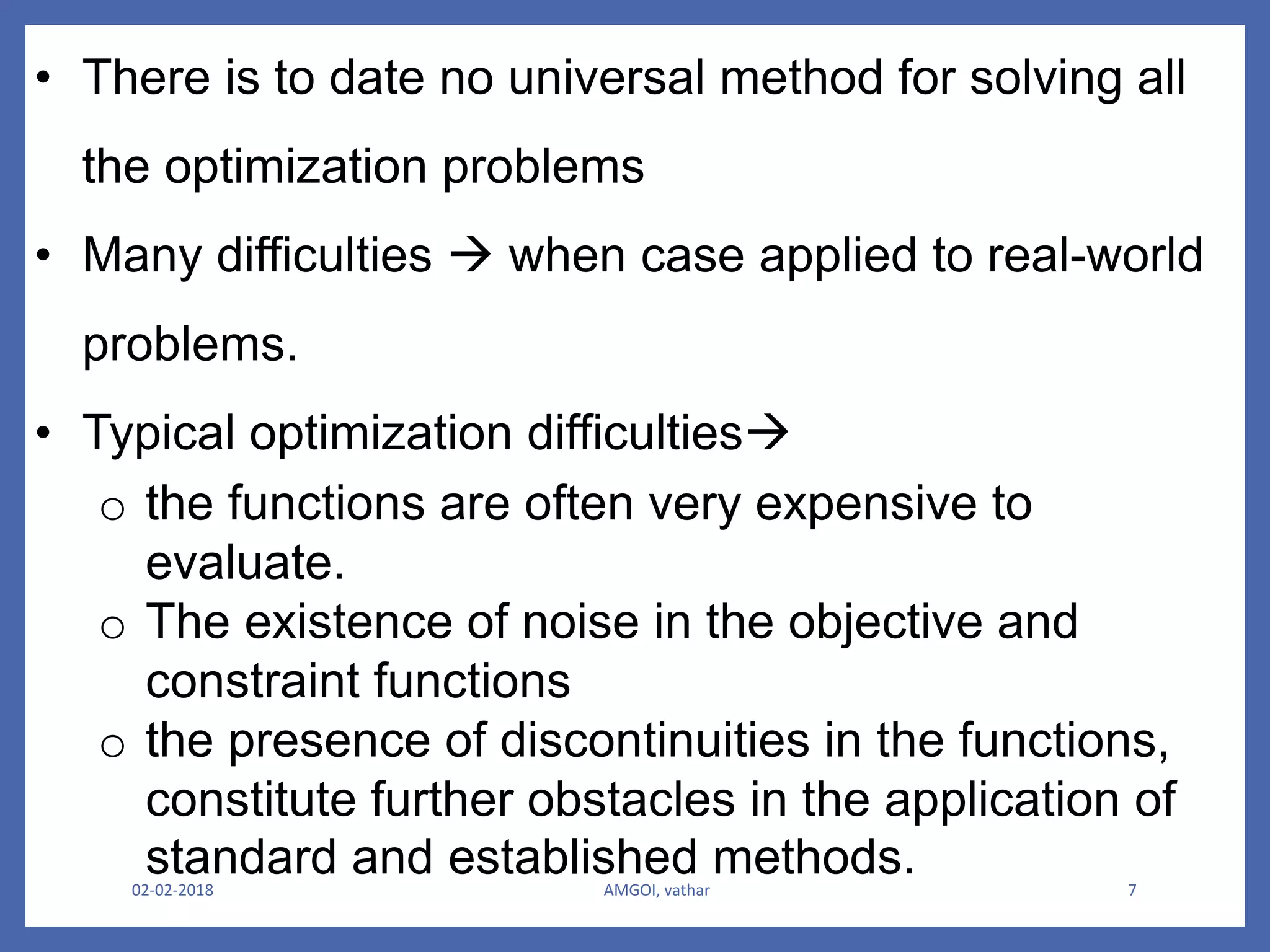 02-02-2018 AMGOI, vathar 7
• There is to date no universal method for solving all
the optimization problems
• Many difficulties  when case applied to real-world
problems.
• Typical optimization difficulties
o the functions are often very expensive to
evaluate.
o The existence of noise in the objective and
constraint functions
o the presence of discontinuities in the functions,
constitute further obstacles in the application of
standard and established methods.
 