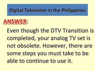 Digital Television in the Philippines

ANSWER:
 Even though the DTV Transition is
 completed, your analog TV set is
 not o...