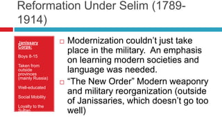 Reformation Under Selim (1789-
1914)
Janissary
Corps:
Boys 8-15
Taken from
outside
provinces
(mainly Russia)
Well-educated
Social Mobility
Loyalty to the
Sultan
 Modernization couldn’t just take
place in the military. An emphasis
on learning modern societies and
language was needed.
 “The New Order” Modern weaponry
and military reorganization (outside
of Janissaries, which doesn’t go too
well)
 