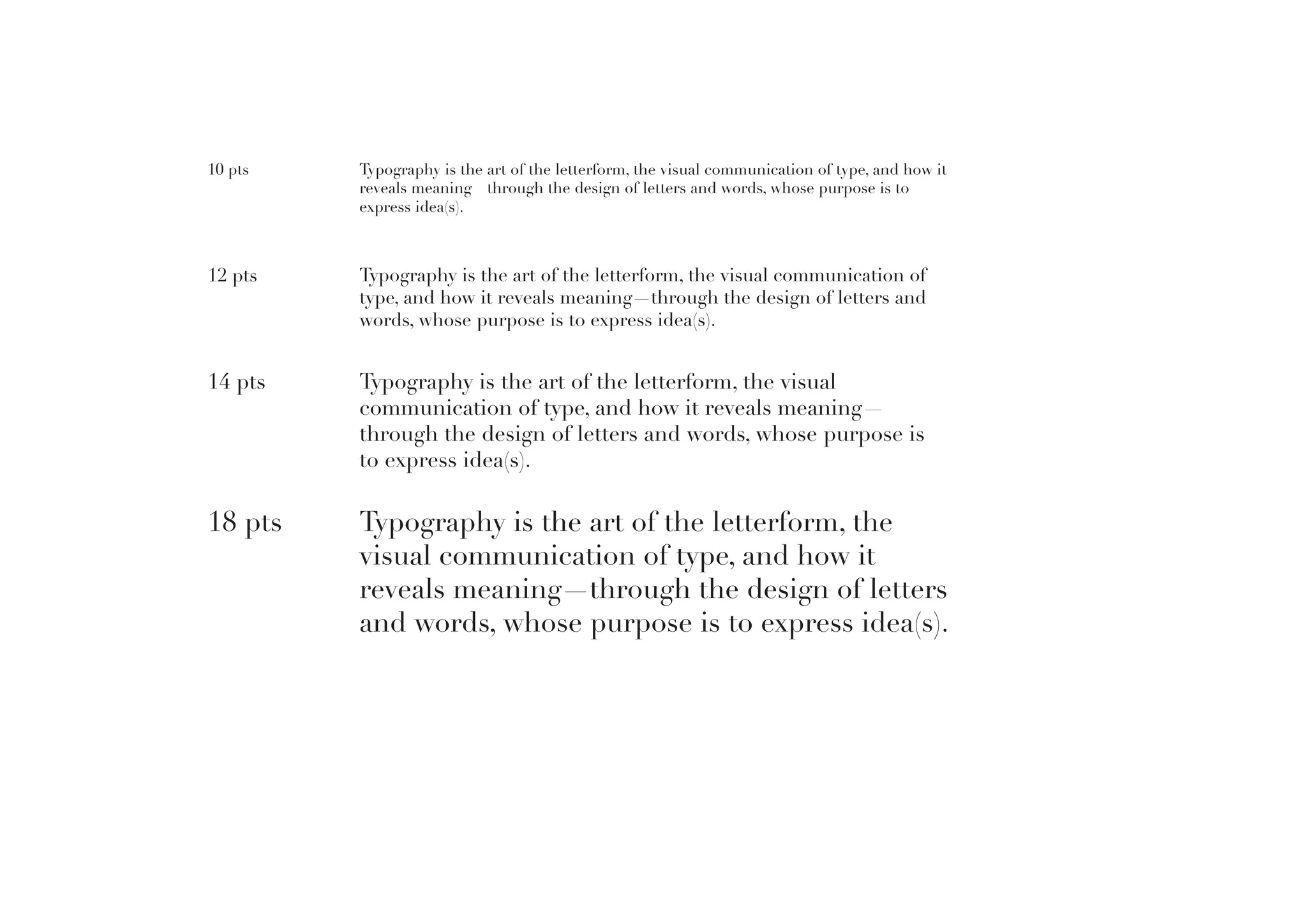 10 pts

Typography is the art of the letterform, the visual communication of type, and how it
reveals meaning—through the design of letters and words, whose purpose is to
express idea(s).

12 pts

Typography is the art of the letterform, the visual communication of
type, and how it reveals meaning—through the design of letters and
words, whose purpose is to express idea(s).

14 pts

Typography is the art of the letterform, the visual
communication of type, and how it reveals meaning—
through the design of letters and words, whose purpose is
to express idea(s).

18 pts

Typography is the art of the letterform, the
visual communication of type, and how it
reveals meaning—through the design of letters
and words, whose purpose is to express idea(s).

 