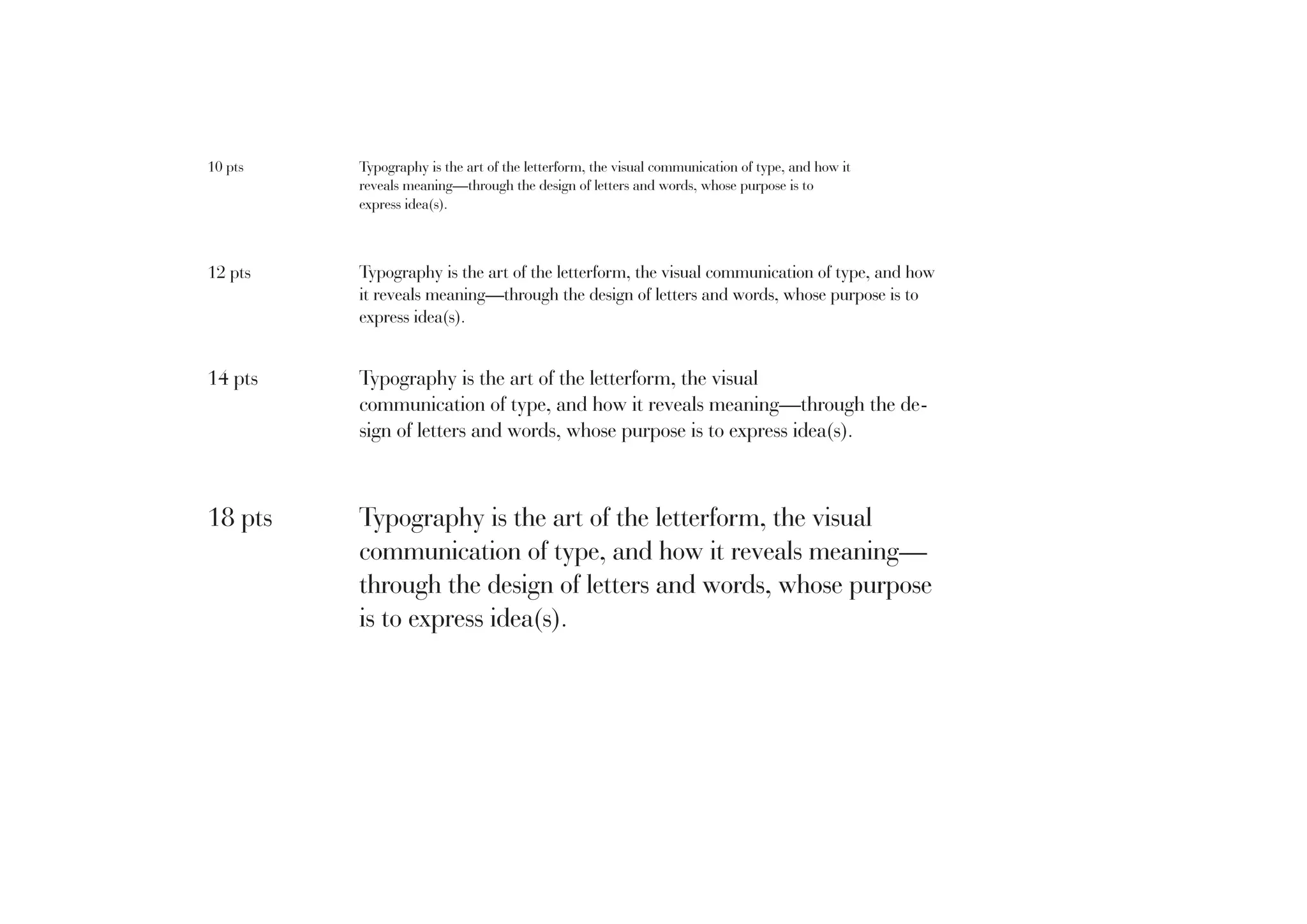 10 pts

Typography is the art of the letterform, the visual communication of type, and how it
reveals meaning—through the design of letters and words, whose purpose is to
express idea(s).

12 pts

Typography is the art of the letterform, the visual communication of type, and how
it reveals meaning—through the design of letters and words, whose purpose is to
express idea(s).

14 pts

Typography is the art of the letterform, the visual
communication of type, and how it reveals meaning—through the design of letters and words, whose purpose is to express idea(s).

18 pts

Typography is the art of the letterform, the visual
communication of type, and how it reveals meaning—
through the design of letters and words, whose purpose
is to express idea(s).

 