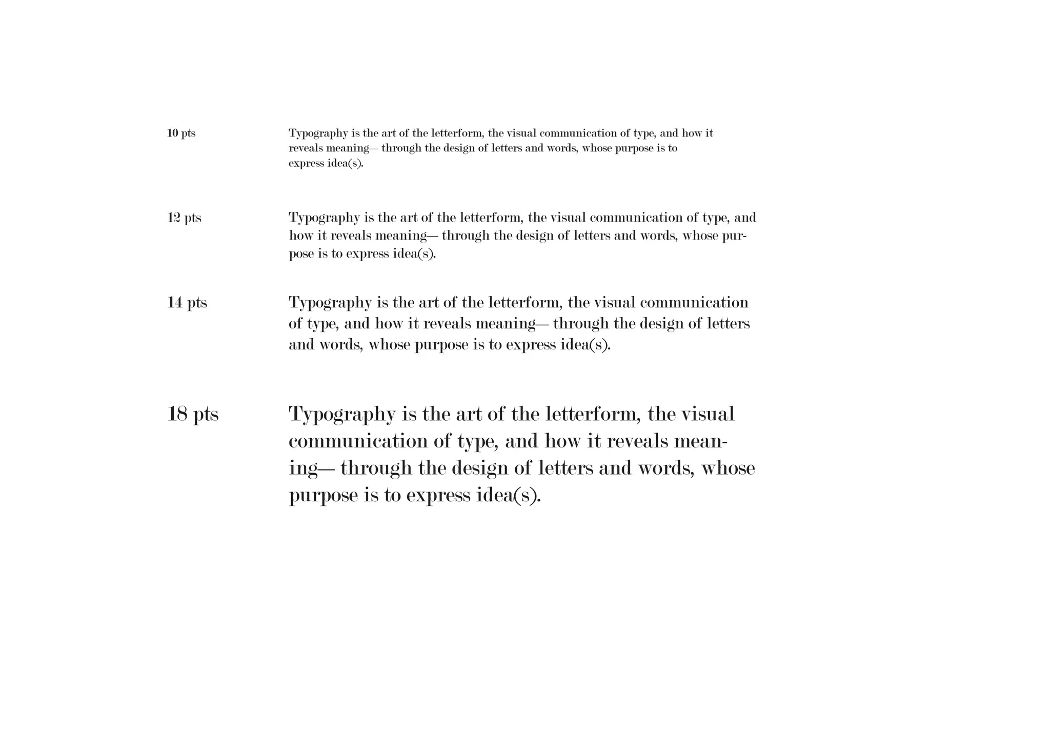 10 pts

Typography is the art of the letterform, the visual communication of type, and how it
reveals meaning—through the design of letters and words, whose purpose is to
express idea(s).

12 pts

Typography is the art of the letterform, the visual communication of type, and
how it reveals meaning—through the design of letters and words, whose purpose is to express idea(s).

14 pts

Typography is the art of the letterform, the visual communication
of type, and how it reveals meaning—through the design of letters
and words, whose purpose is to express idea(s).

18 pts

Typography is the art of the letterform, the visual
communication of type, and how it reveals meaning—through the design of letters and words, whose
purpose is to express idea(s).

 