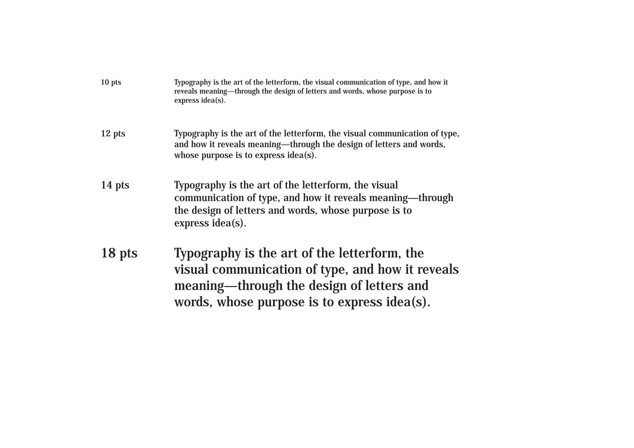 10 pts

Typography is the art of the letterform, the visual communication of type, and how it
reveals meaning—through the design of letters and words, whose purpose is to
express idea(s).

12 pts

Typography is the art of the letterform, the visual communication of type,
and how it reveals meaning—through the design of letters and words,
whose purpose is to express idea(s).

14 pts

Typography is the art of the letterform, the visual
communication of type, and how it reveals meaning—through
the design of letters and words, whose purpose is to
express idea(s).

18 pts

Typography is the art of the letterform, the
visual communication of type, and how it reveals
meaning—through the design of letters and
words, whose purpose is to express idea(s).

 