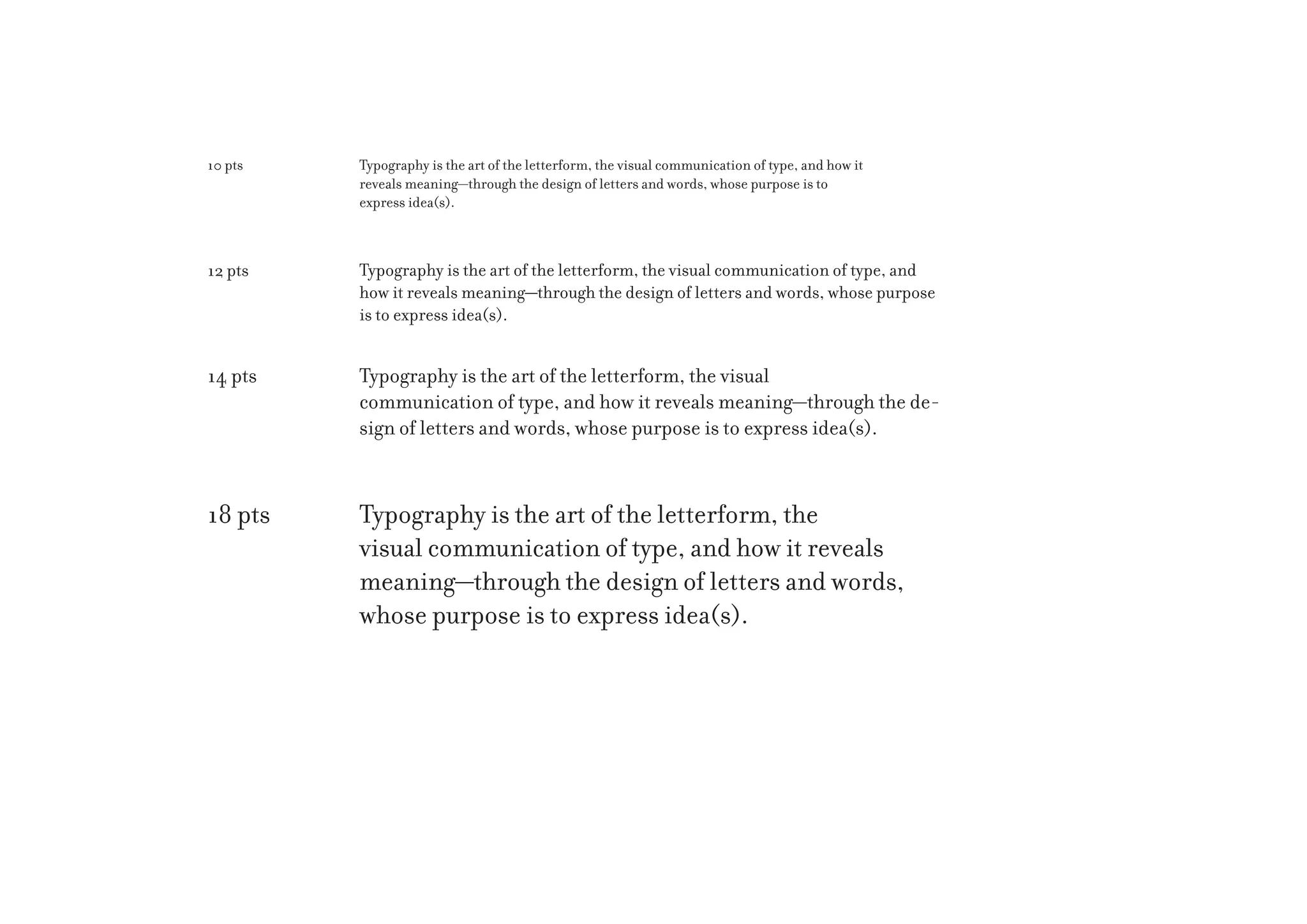 10 pts

Typography is the art of the letterform, the visual communication of type, and how it
reveals meaning—through the design of letters and words, whose purpose is to
express idea(s).

12 pts

Typography is the art of the letterform, the visual communication of type, and
how it reveals meaning—through the design of letters and words, whose purpose
is to express idea(s).

14 pts

Typography is the art of the letterform, the visual
communication of type, and how it reveals meaning—through the design of letters and words, whose purpose is to express idea(s).

18 pts

Typography is the art of the letterform, the
visual communication of type, and how it reveals
meaning—through the design of letters and words,
whose purpose is to express idea(s).

 