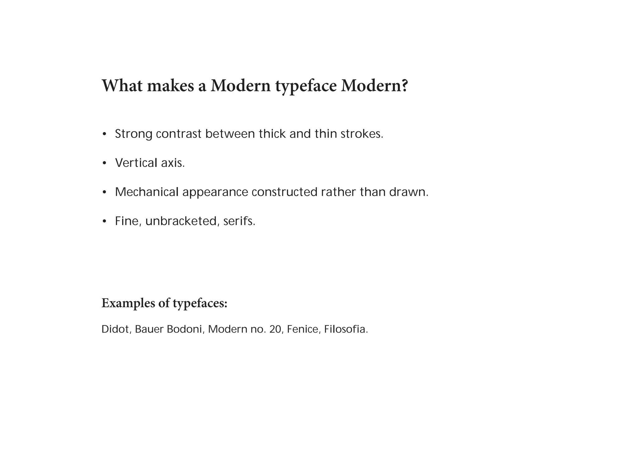What makes a Modern typeface Modern?
•	 Strong contrast between thick and thin strokes.
•	 Vertical axis.
•	 Mechanical appearance constructed rather than drawn.
•	 Fine, unbracketed, serifs.

Examples of typefaces:
Didot, Bauer Bodoni, Modern no. 20, Fenice, Filosofia.

 