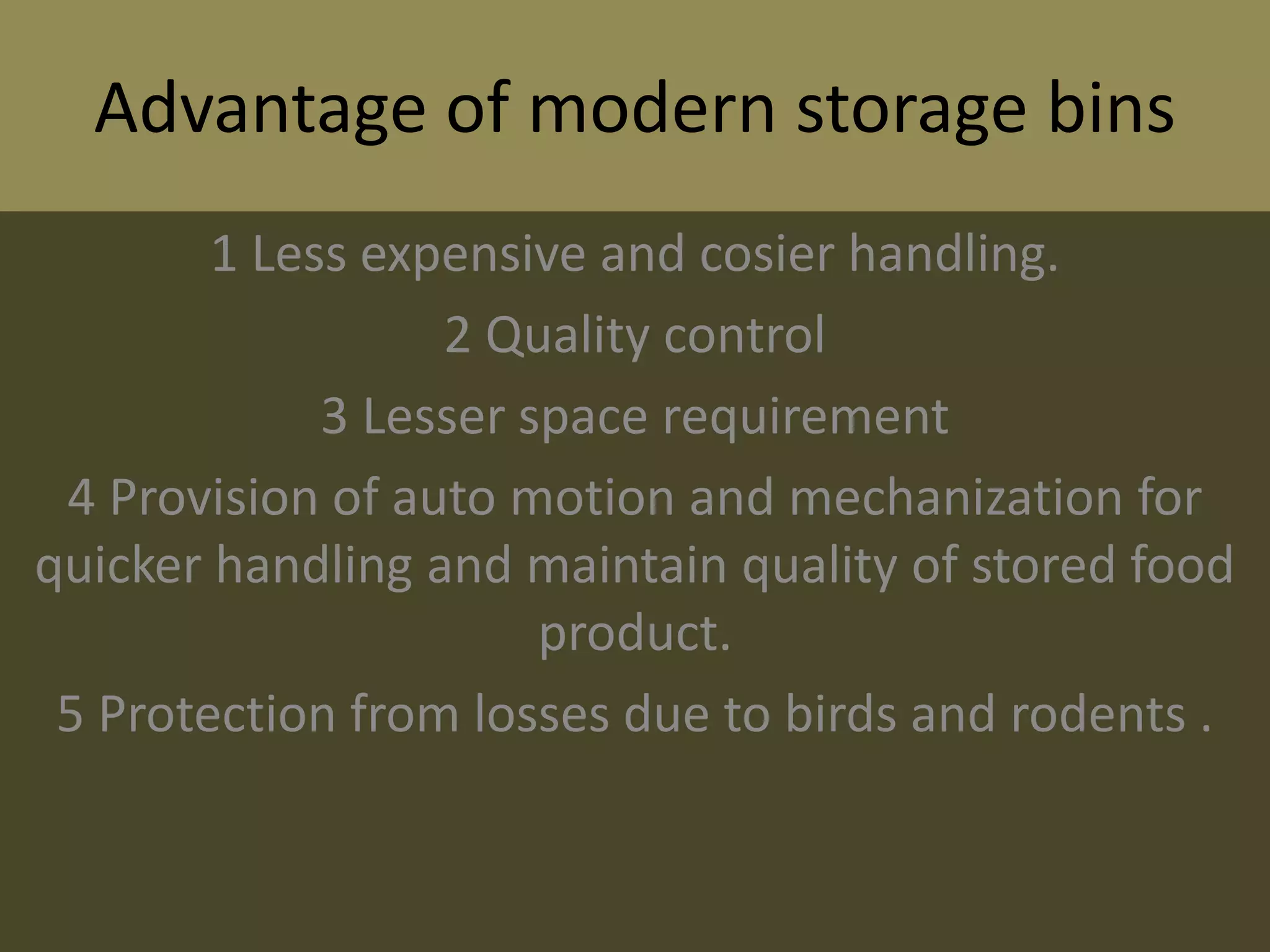 Advantage of modern storage bins
1 Less expensive and cosier handling.
2 Quality control
3 Lesser space requirement
4 Provision of auto motion and mechanization for
quicker handling and maintain quality of stored food
product.
5 Protection from losses due to birds and rodents .
 