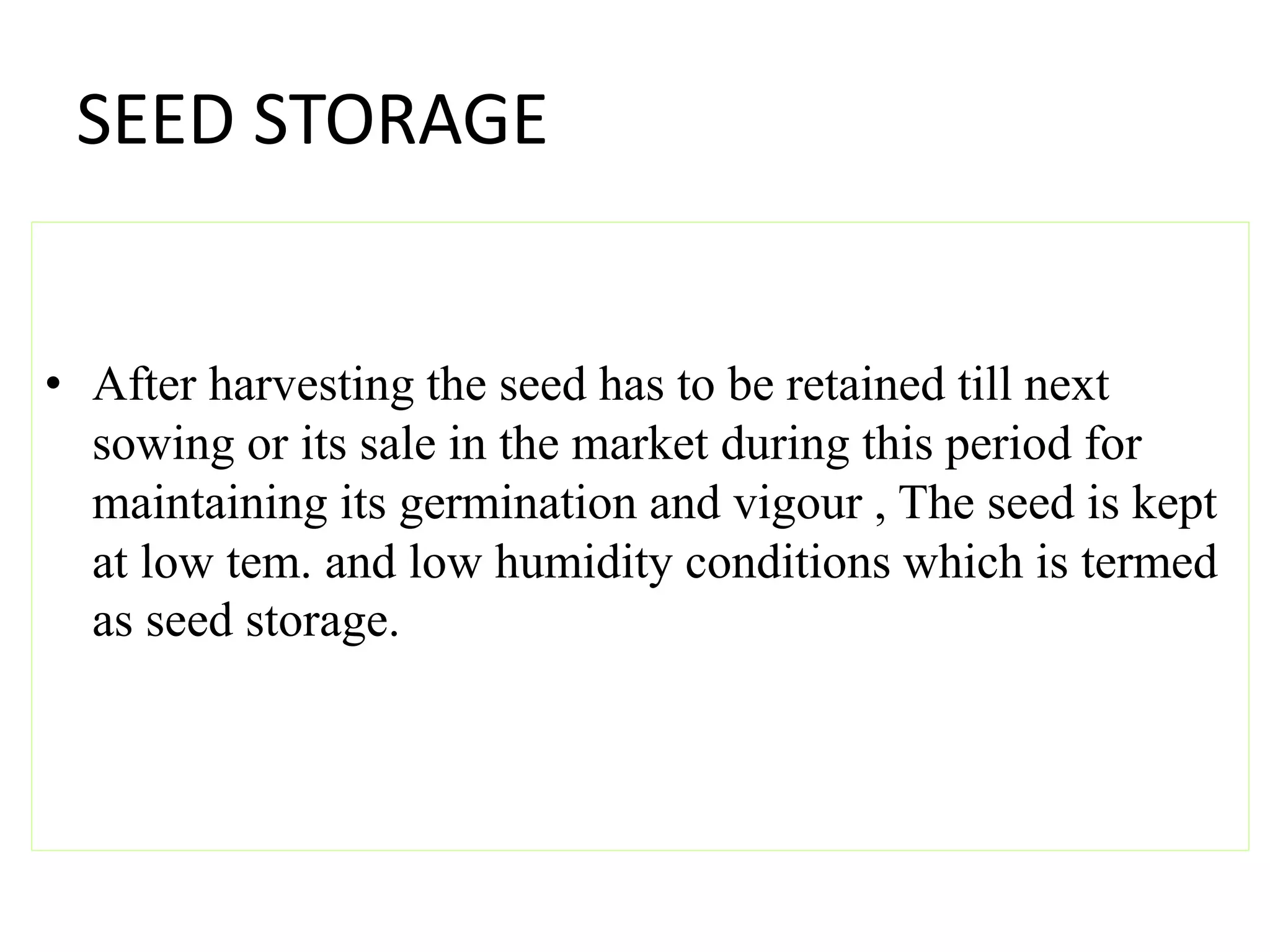 SEED STORAGE
• After harvesting the seed has to be retained till next
sowing or its sale in the market during this period for
maintaining its germination and vigour , The seed is kept
at low tem. and low humidity conditions which is termed
as seed storage.
 
