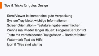 Tips & Tricks für gutes Design
ScrollViewer ist immer eine gute Verpackung
SystemTray bietet wichtige Informationen
ScreenOrientation – Tastatureingabe vereinfachen
Wenns mal wieder länger dauert: ProgressBar Control
Teste mit verschiedenen Textgrössen – Barrierefreiheit
Watermark Text als Hilfe
Icon & Tiles sind wichtig

 