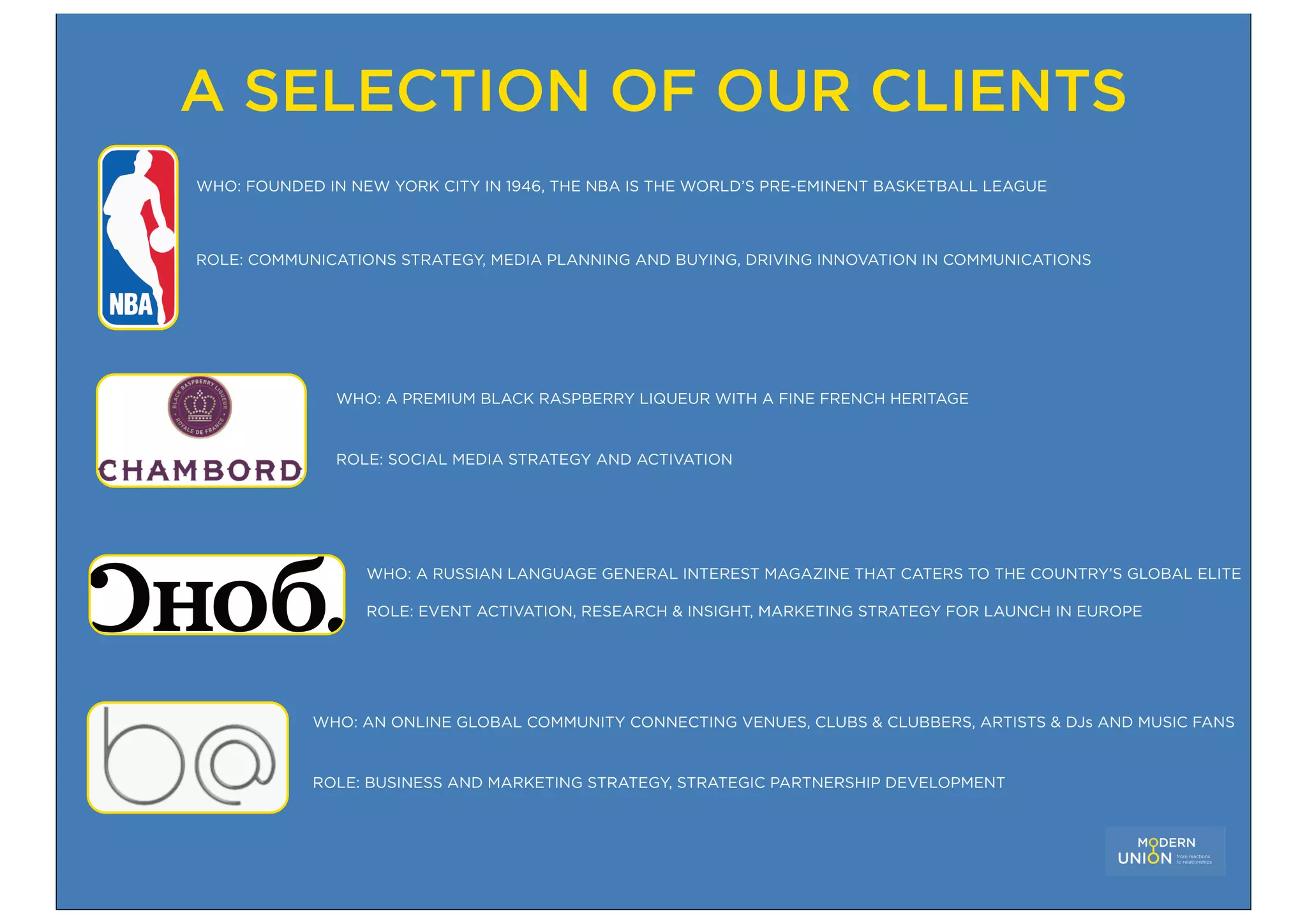 A SELECTION OF OUR CLIENTS
WHO: FOUNDED IN NEW YORK CITY IN 1946, THE NBA IS THE WORLD’S PRE-EMINENT BASKETBALL LEAGUE



ROLE: COMMUNICATIONS STRATEGY, MEDIA PLANNING AND BUYING, DRIVING INNOVATION IN COMMUNICATIONS




              WHO: A PREMIUM BLACK RASPBERRY LIQUEUR WITH A FINE FRENCH HERITAGE


              ROLE: SOCIAL MEDIA STRATEGY AND ACTIVATION




                  WHO: A RUSSIAN LANGUAGE GENERAL INTEREST MAGAZINE THAT CATERS TO THE COUNTRY’S GLOBAL ELITE

                  ROLE: EVENT ACTIVATION, RESEARCH & INSIGHT, MARKETING STRATEGY FOR LAUNCH IN EUROPE




            WHO: AN ONLINE GLOBAL COMMUNITY CONNECTING VENUES, CLUBS & CLUBBERS, ARTISTS & DJs AND MUSIC FANS


            ROLE: BUSINESS AND MARKETING STRATEGY, STRATEGIC PARTNERSHIP DEVELOPMENT
 