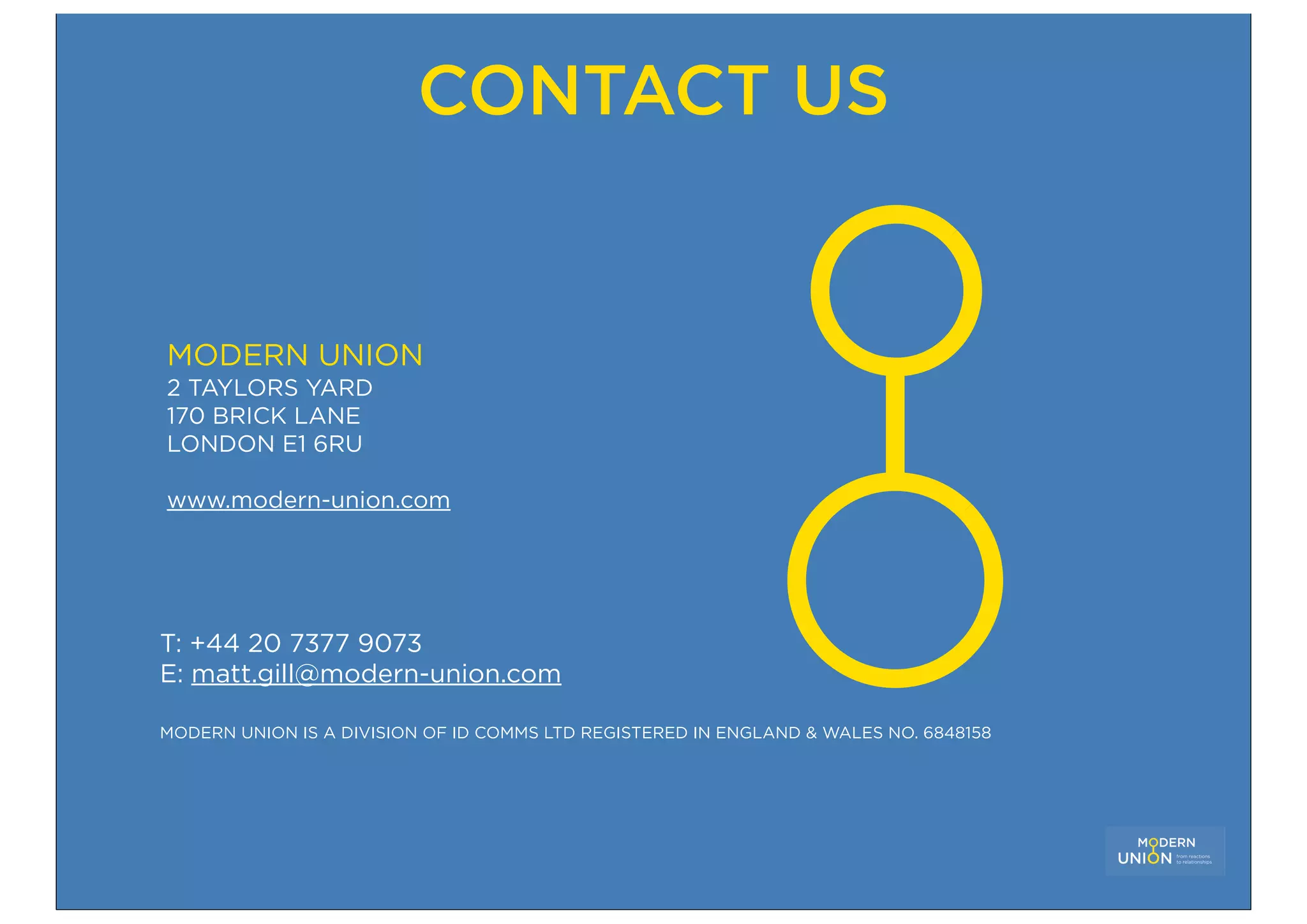 CONTACT US


MODERN UNION
2 TAYLORS YARD
170 BRICK LANE
LONDON E1 6RU

www.modern-union.com




T: +44 20 7377 9073
E: matt.gill@modern-union.com

MODERN UNION IS A DIVISION OF ID COMMS LTD REGISTERED IN ENGLAND & WALES NO. 6848158
 