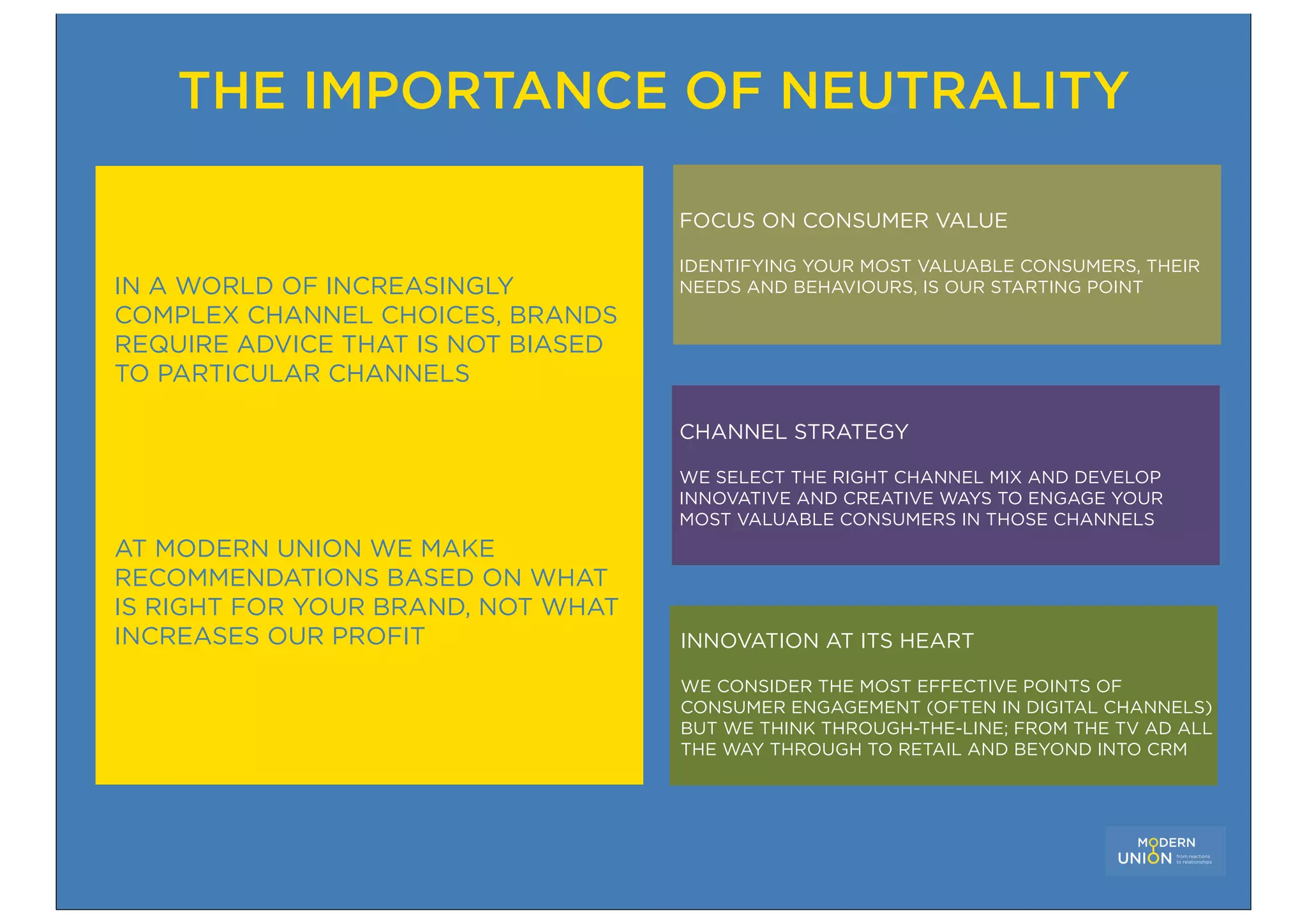 THE IMPORTANCE OF NEUTRALITY

                                    FOCUS ON CONSUMER VALUE

                                    IDENTIFYING YOUR MOST VALUABLE CONSUMERS, THEIR
IN A WORLD OF INCREASINGLY          NEEDS AND BEHAVIOURS, IS OUR STARTING POINT
COMPLEX CHANNEL CHOICES, BRANDS
REQUIRE ADVICE THAT IS NOT BIASED
TO PARTICULAR CHANNELS

                                    CHANNEL STRATEGY

                                    WE SELECT THE RIGHT CHANNEL MIX AND DEVELOP
                                    INNOVATIVE AND CREATIVE WAYS TO ENGAGE YOUR
                                    MOST VALUABLE CONSUMERS IN THOSE CHANNELS
AT MODERN UNION WE MAKE
RECOMMENDATIONS BASED ON WHAT
IS RIGHT FOR YOUR BRAND, NOT WHAT
INCREASES OUR PROFIT                INNOVATION AT ITS HEART

                                    WE CONSIDER THE MOST EFFECTIVE POINTS OF
                                    CONSUMER ENGAGEMENT (OFTEN IN DIGITAL CHANNELS)
                                    BUT WE THINK THROUGH-THE-LINE; FROM THE TV AD ALL
                                    THE WAY THROUGH TO RETAIL AND BEYOND INTO CRM
 