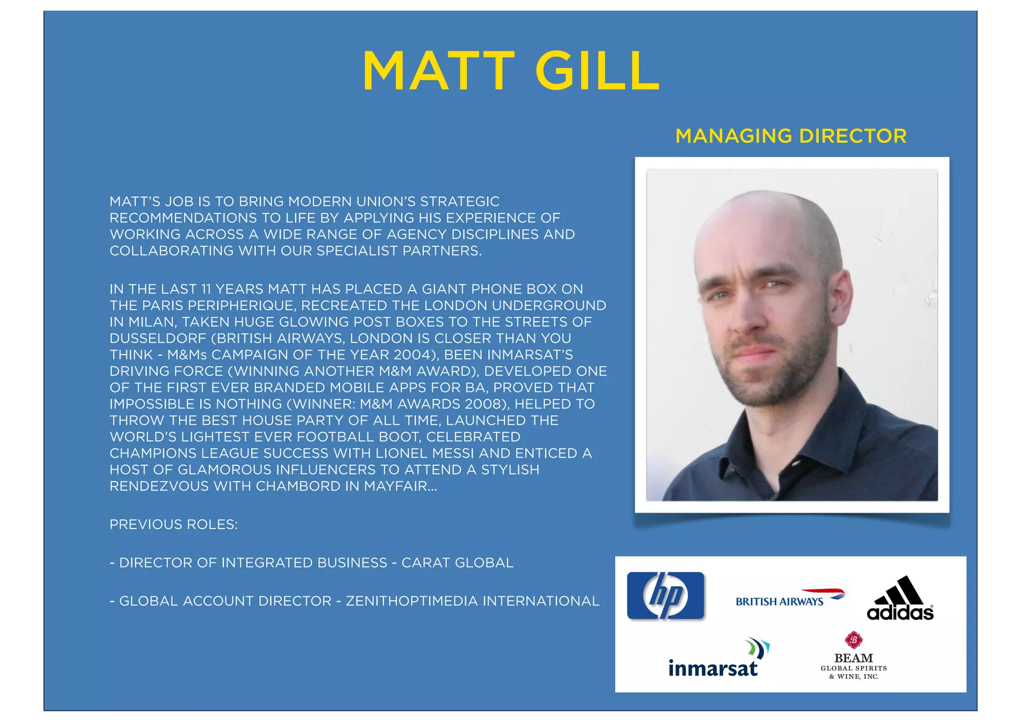 MATT GILL
                                                             MANAGING DIRECTOR


MATT’S JOB IS TO BRING MODERN UNION’S STRATEGIC
RECOMMENDATIONS TO LIFE BY APPLYING HIS EXPERIENCE OF
WORKING ACROSS A WIDE RANGE OF AGENCY DISCIPLINES AND
COLLABORATING WITH OUR SPECIALIST PARTNERS.

IN THE LAST 11 YEARS MATT HAS PLACED A GIANT PHONE BOX ON
THE PARIS PERIPHERIQUE, RECREATED THE LONDON UNDERGROUND
IN MILAN, TAKEN HUGE GLOWING POST BOXES TO THE STREETS OF
DUSSELDORF (BRITISH AIRWAYS, LONDON IS CLOSER THAN YOU
THINK - M&Ms CAMPAIGN OF THE YEAR 2004), BEEN INMARSAT’S
DRIVING FORCE (WINNING ANOTHER M&M AWARD), DEVELOPED ONE
OF THE FIRST EVER BRANDED MOBILE APPS FOR BA, PROVED THAT
IMPOSSIBLE IS NOTHING (WINNER: M&M AWARDS 2008), HELPED TO
THROW THE BEST HOUSE PARTY OF ALL TIME, LAUNCHED THE
WORLD’S LIGHTEST EVER FOOTBALL BOOT, CELEBRATED
CHAMPIONS LEAGUE SUCCESS WITH LIONEL MESSI AND ENTICED A
HOST OF GLAMOROUS INFLUENCERS TO ATTEND A STYLISH
RENDEZVOUS WITH CHAMBORD IN MAYFAIR...

PREVIOUS ROLES:

- DIRECTOR OF INTEGRATED BUSINESS - CARAT GLOBAL

- GLOBAL ACCOUNT DIRECTOR - ZENITHOPTIMEDIA INTERNATIONAL
 