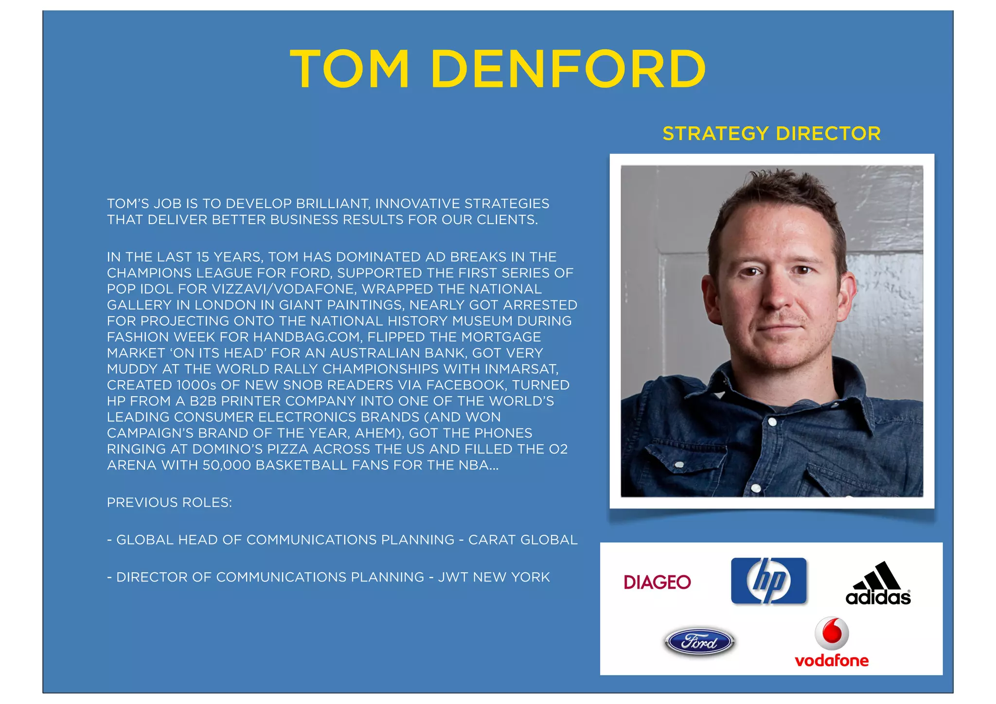 TOM DENFORD
                                                            STRATEGY DIRECTOR


TOM’S JOB IS TO DEVELOP BRILLIANT, INNOVATIVE STRATEGIES
THAT DELIVER BETTER BUSINESS RESULTS FOR OUR CLIENTS.

IN THE LAST 15 YEARS, TOM HAS DOMINATED AD BREAKS IN THE
CHAMPIONS LEAGUE FOR FORD, SUPPORTED THE FIRST SERIES OF
POP IDOL FOR VIZZAVI/VODAFONE, WRAPPED THE NATIONAL
GALLERY IN LONDON IN GIANT PAINTINGS, NEARLY GOT ARRESTED
FOR PROJECTING ONTO THE NATIONAL HISTORY MUSEUM DURING
FASHION WEEK FOR HANDBAG.COM, FLIPPED THE MORTGAGE
MARKET ‘ON ITS HEAD’ FOR AN AUSTRALIAN BANK, GOT VERY
MUDDY AT THE WORLD RALLY CHAMPIONSHIPS WITH INMARSAT,
CREATED 1000s OF NEW SNOB READERS VIA FACEBOOK, TURNED
HP FROM A B2B PRINTER COMPANY INTO ONE OF THE WORLD’S
LEADING CONSUMER ELECTRONICS BRANDS (AND WON
CAMPAIGN’S BRAND OF THE YEAR, AHEM), GOT THE PHONES
RINGING AT DOMINO’S PIZZA ACROSS THE US AND FILLED THE O2
ARENA WITH 50,000 BASKETBALL FANS FOR THE NBA...

PREVIOUS ROLES:

- GLOBAL HEAD OF COMMUNICATIONS PLANNING - CARAT GLOBAL

- DIRECTOR OF COMMUNICATIONS PLANNING - JWT NEW YORK
 