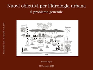 Nuovi obiettivi per l’idrologia urbana
il problema generale
Riccardo Rigon
11 Novembre 2015
UrbanWaterCycle-daMarsaleketal.,2006
3
The urban water cycle provides a good conceptual and unifying basis for studying the
water balance (also called the water budget) and conducting water inventories of urban
areas. In such studies, the above listed major components of the hydrological cycle are
assessed for certain time periods, with durations exceeding the time constants of the
system to filter out short-term variability. Water balances are generally conducted on
seasonal, annual, or multi-year bases (van de Ven, 1988), and in planning studies, such
balances are projected to future planning horizons. This approach is particularly
important for urban planning (i.e., providing water services to growing populations) and
for coping with extreme weather and climatic variations and potential climate change.
In fact, an understanding of water balances is essential for integrated management of
urban water, which strives to remediate anthropogenic pressures and impacts by
intervention (management) measures, which are applied in the so-called total
management of the urban water cycle (Lawrence et al., 1999).
Fig. 1.1 Urban water cycle
 