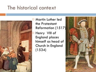 The historical context Martin Luther led the Protestant Reformation (1517) Henry  VIII of England places himself as head of Church in England (1534) 