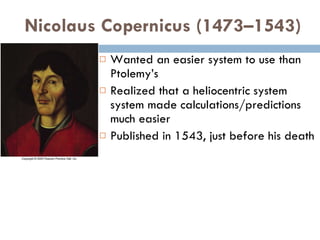 Nicolaus Copernicus (1473–1543) Wanted an easier system to use than Ptolemy’s Realized that a heliocentric system system made calculations/predictions much easier Published in 1543, just before his death 