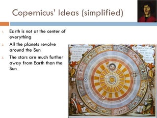 Copernicus’ Ideas (simplified) Earth is not at the center of everything All the planets revolve around the Sun The stars are much further away from Earth than the Sun 