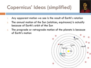 Copernicus’ Ideas (simplified) Any apparent motion we see is the result of Earth’s rotation The annual motion of the Sun (solstices, equinoxes) is actually because of Earth’s orbit of the Sun The prograde or retrograde motion of the planets is because of Earth’s motion 