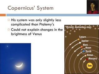 Copernicus’ System His system was only slightly less complicated than Ptolemy’s Could not explain changes in the brightness of Venus 