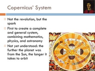 Copernicus’ System Not the revolution, but the spark First to create a complete and general system, combining mathematics, physics, and astronomy Not yet understood: the further the planet was from the Sun, the longer it takes to orbit 