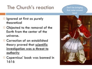 The Church’s reaction Ignored at first as purely theoretical Objected to the removal of the Earth from the center of the universe. Correction of an established theory proved that  scientific investigation was a threat to authority Copernicus’ book was banned in 1616 Don’t be bringing that noise around here! 