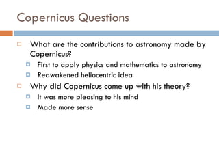 Copernicus Questions What are the contributions to astronomy made by Copernicus? First to apply physics and mathematics to astronomy Reawakened heliocentric idea Why did Copernicus come up with his theory? It was more pleasing to his mind Made more sense 