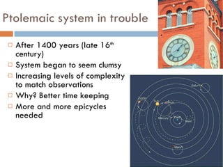 Ptolemaic system in trouble After 1400 years (late 16 th  century) System began to seem clumsy Increasing levels of complexity to match observations  Why? Better time keeping More and more epicycles needed 