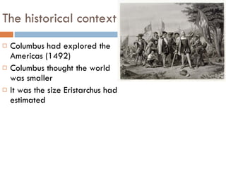 The historical context Columbus had explored the Americas (1492) Columbus thought the world was smaller It was the size Eristarchus had estimated 