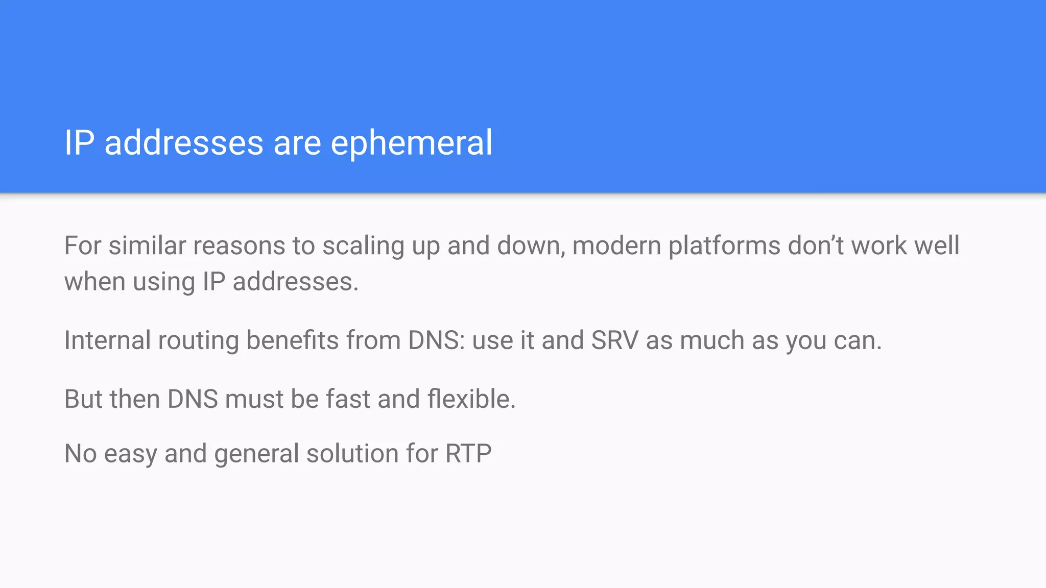 IP addresses are ephemeral
For similar reasons to scaling up and down, modern platforms don’t work well
when using IP addresses.
Internal routing beneﬁts from DNS: use it and SRV as much as you can.
But then DNS must be fast and ﬂexible.
No easy and general solution for RTP
 