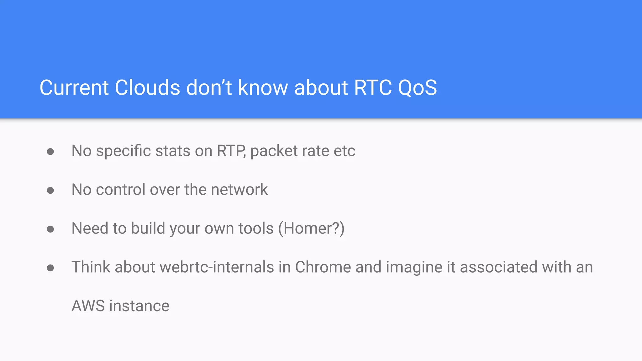 Current Clouds don’t know about RTC QoS
● No speciﬁc stats on RTP, packet rate etc
● No control over the network
● Need to build your own tools (Homer?)
● Think about webrtc-internals in Chrome and imagine it associated with an
AWS instance
 