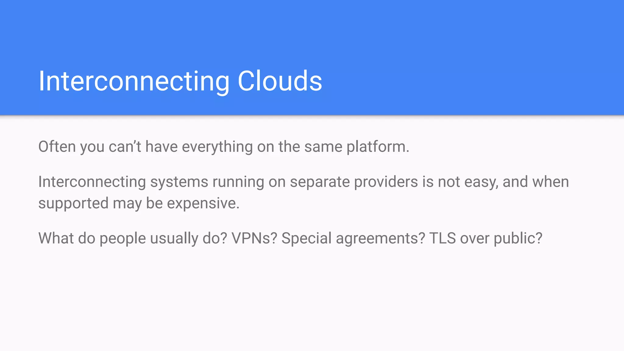 Interconnecting Clouds
Often you can’t have everything on the same platform.
Interconnecting systems running on separate providers is not easy, and when
supported may be expensive.
What do people usually do? VPNs? Special agreements? TLS over public?
 