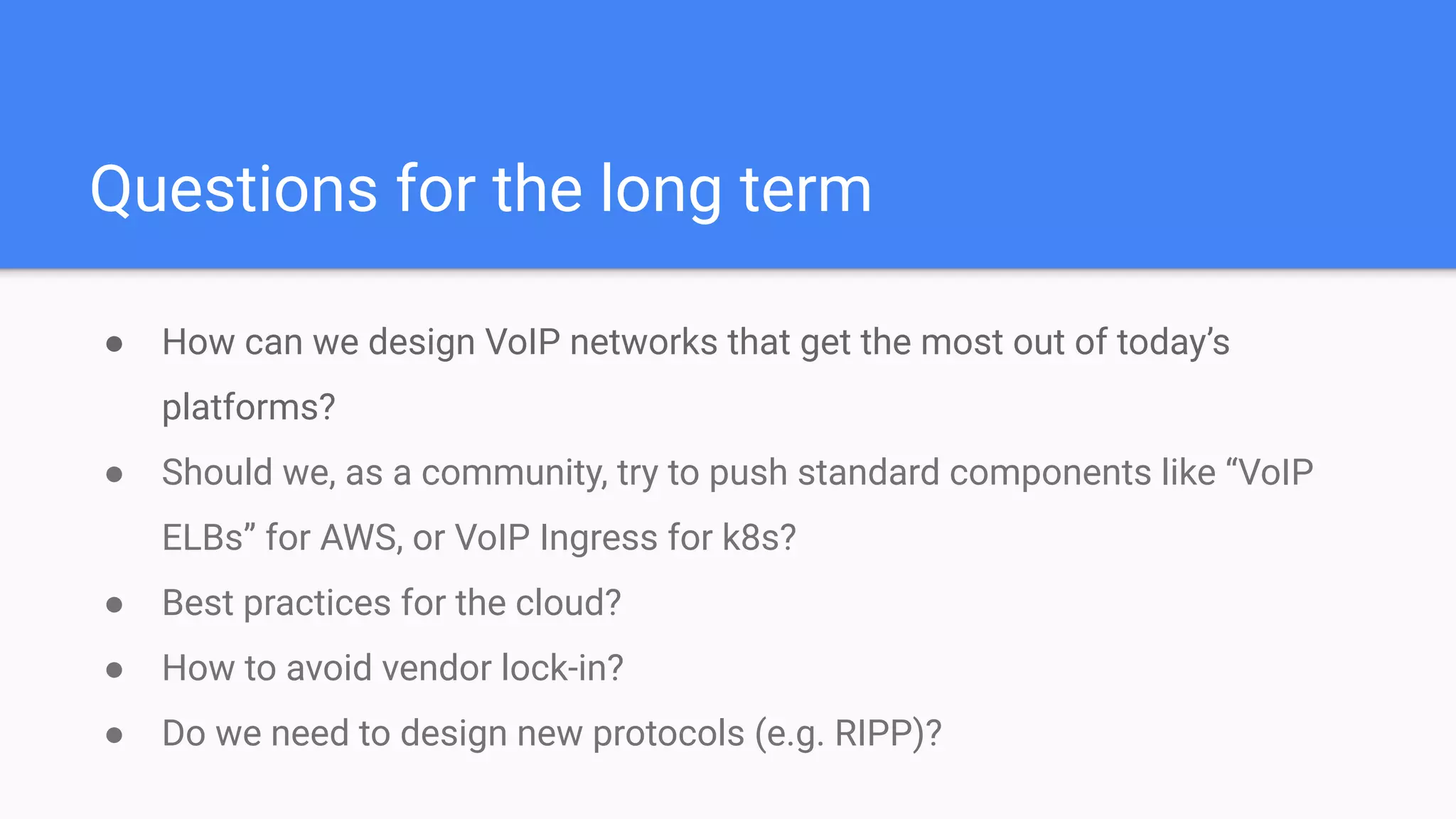 Questions for the long term
● How can we design VoIP networks that get the most out of today’s
platforms?
● Should we, as a community, try to push standard components like “VoIP
ELBs” for AWS, or VoIP Ingress for k8s?
● Best practices for the cloud?
● How to avoid vendor lock-in?
● Do we need to design new protocols (e.g. RIPP)?
 