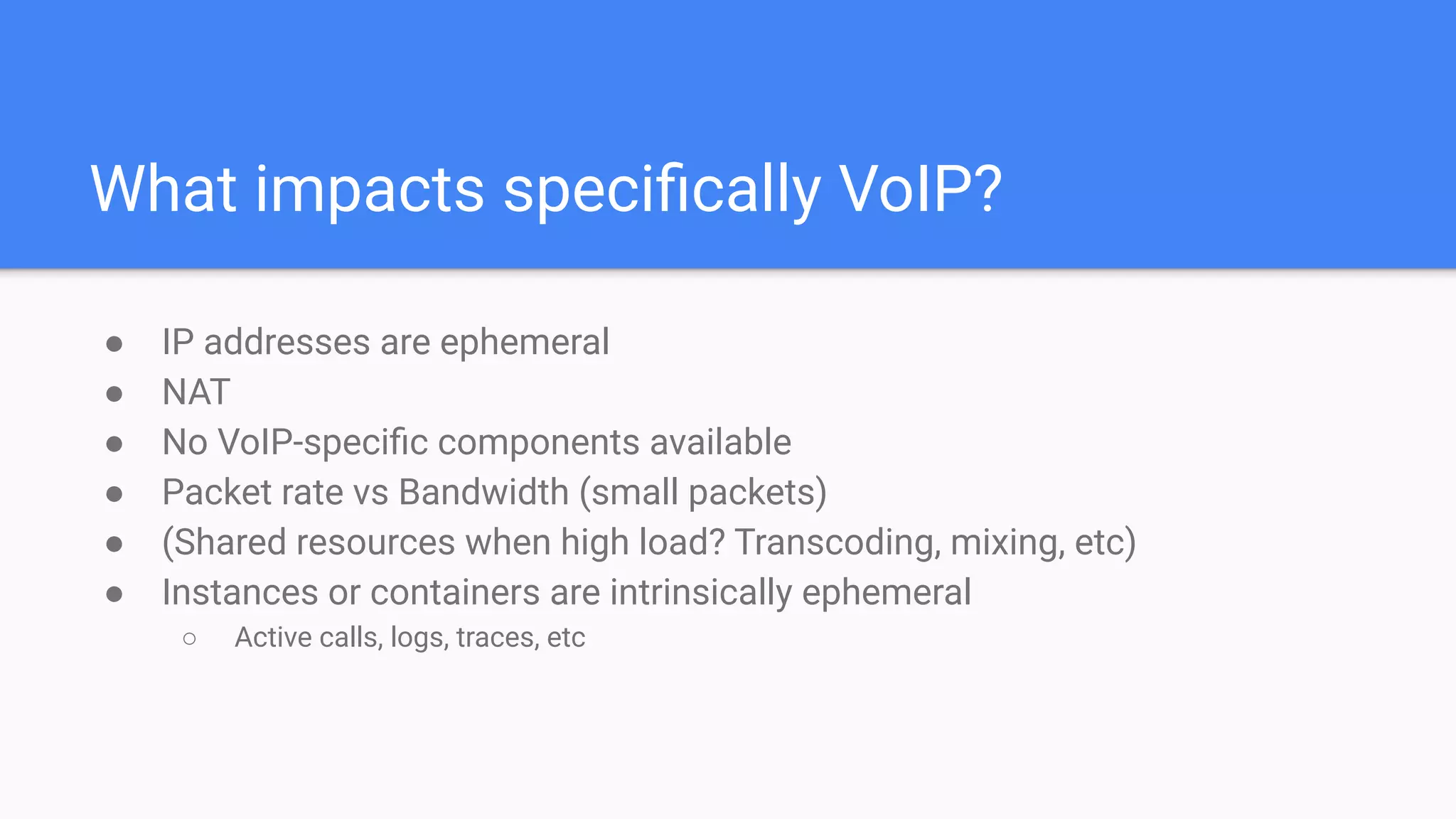 What impacts speciﬁcally VoIP?
● IP addresses are ephemeral
● NAT
● No VoIP-speciﬁc components available
● Packet rate vs Bandwidth (small packets)
● (Shared resources when high load? Transcoding, mixing, etc)
● Instances or containers are intrinsically ephemeral
○ Active calls, logs, traces, etc
 