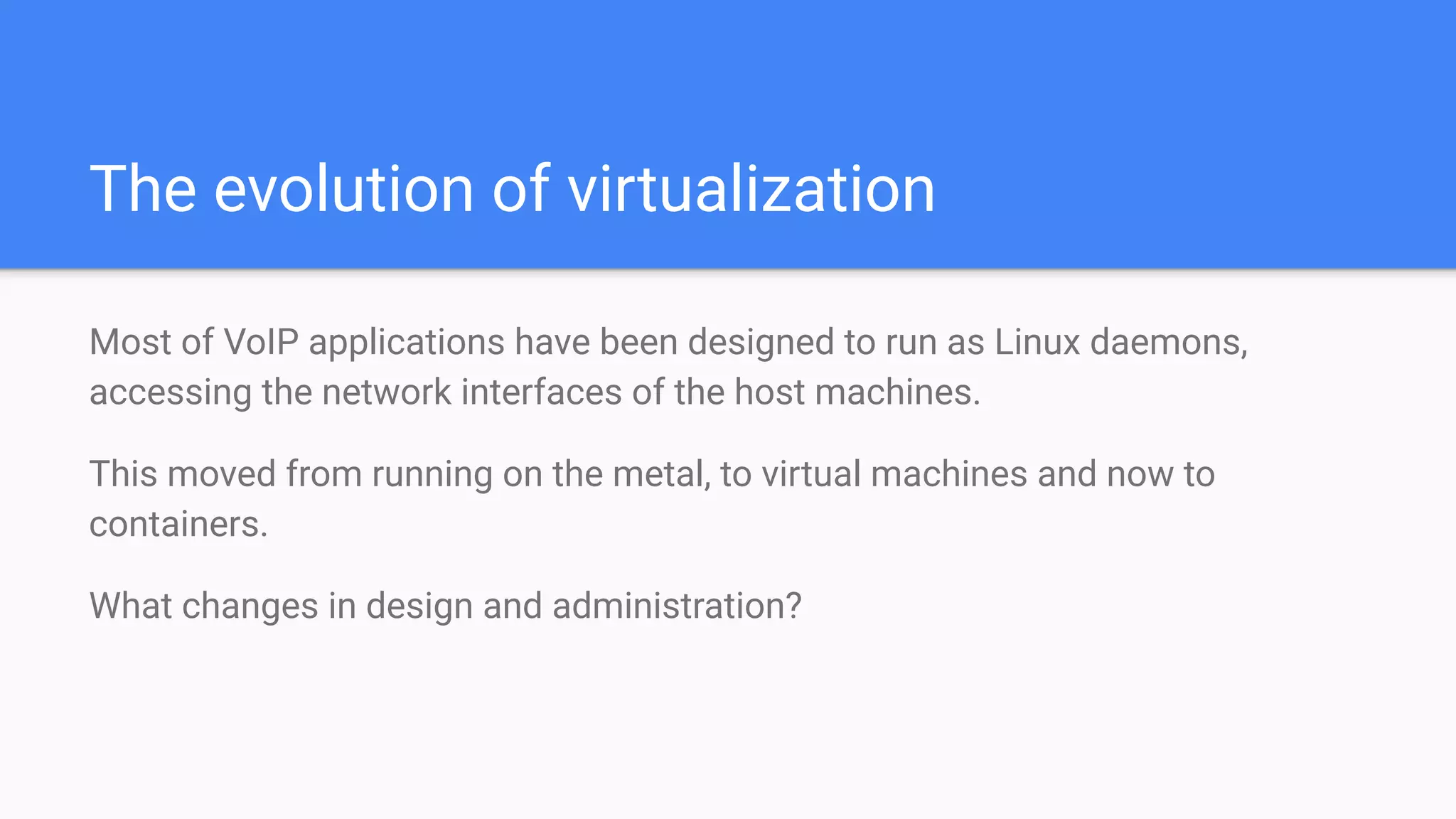The evolution of virtualization
Most of VoIP applications have been designed to run as Linux daemons,
accessing the network interfaces of the host machines.
This moved from running on the metal, to virtual machines and now to
containers.
What changes in design and administration?
 