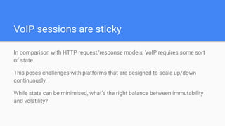 VoIP sessions are sticky
In comparison with HTTP request/response models, VoIP requires some sort
of state.
This poses challenges with platforms that are designed to scale up/down
continuously.
While state can be minimised, what’s the right balance between immutability
and volatility?
 