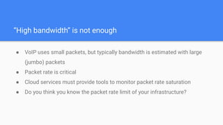 “High bandwidth” is not enough
● VoIP uses small packets, but typically bandwidth is estimated with large
(jumbo) packets
● Packet rate is critical
● Cloud services must provide tools to monitor packet rate saturation
● Do you think you know the packet rate limit of your infrastructure?
 