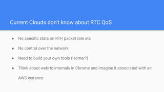 Current Clouds don’t know about RTC QoS
● No speciﬁc stats on RTP, packet rate etc
● No control over the network
● Need to build your own tools (Homer?)
● Think about webrtc-internals in Chrome and imagine it associated with an
AWS instance
 