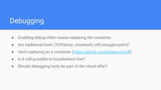 Debugging
● Enabling debug often means replacing the container.
● Are traditional tools (TCPdump, wireshark) still enough/useful?
● Hard capturing on a container (https://github.com/eldadru/ksniff)
● Is it still possible to troubleshoot live?
● Should debugging tools be part of the cloud offer?
 