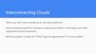 Interconnecting Clouds
Often you can’t have everything on the same platform.
Interconnecting systems running on separate providers is not easy, and when
supported may be expensive.
What do people usually do? VPNs? Special agreements? TLS over public?
 
