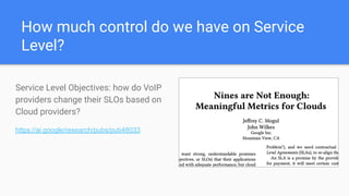 How much control do we have on Service
Level?
Service Level Objectives: how do VoIP
providers change their SLOs based on
Cloud providers?
https://ai.google/research/pubs/pub48033
 