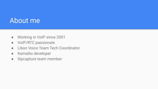 About me
● Working in VoIP since 2001
● VoIP/RTC passionate
● Libon Voice Team Tech Coordinator
● Kamailio developer
● Sipcapture team member
 